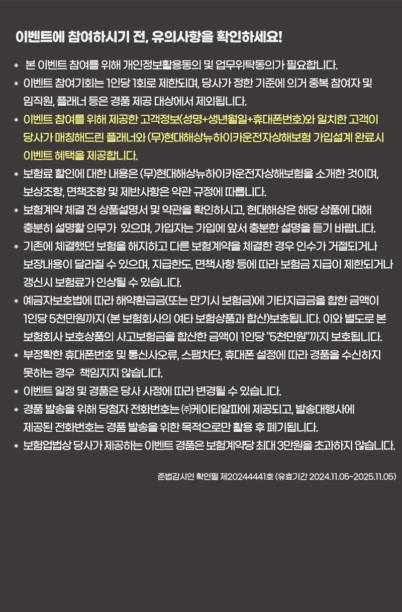 이벤트에 참여하시기 전, 유의사항을 확인하세요!
                            * 본 이벤트 참여를 위해 개인정보활용동의 및 업무위탁동의가 필요합니다.											
                            * 이벤트 참여기회는 1인당 1회로 제한되며, 당사가 정한 기준에 의거 중복 참여자 및 임직원, 플래너 등은 경품 제공 대상에서 제외됩니다.											
                            * 이벤트 참여를 위해 제공한 고객정보(성명+생년월일+휴대폰번호)와 일치한 고객이 당사가 매칭해드린 플래너와 (무)현대해상뉴하이카운전자상해보험 가입설계 완료시 이벤트 혜택을 제공합니다.											
                            * 보험료 할인에 대한 내용은 (무)현대해상뉴하이카운전자상해보험을 소개한 것이며, 보상조항, 면책조항 및 제반사항은 약관 규정에 따릅니다.											
                            * 보험계약 체결 전 상품설명서 및 약관을 확인하시고, 현대해상은 해당 상품에 대해 충분히 설명할 의무가  있으며, 가입자는 가입에 앞서 충분한 설명을 듣기 바랍니다.											
                            * 기존에 체결했던 보험을 해지하고 다른 보험계약을 체결한 경우 인수가 거절되거나 보장내용이 달라질 수 있으며, 지급한도, 면책사항 등에 따라 보험금 지급이 제한되거나 갱신시 보험료가 인상될 수 있습니다.											
                            * 예금자보호법에 따라 해약환급금(또는 만기시 보험금)에 기타지급금을 합한 금액이 1인당 5천만원까지 (본 보험회사의 여타 보험상품과 합산)보호됩니다. 이와 별도로 본 보험회사 보호상품의 사고보험금을 합산한 금액이 1인당 '5천만원'까지 보호됩니다.										
                            * 부정확한 휴대폰번호 및 통신사오류, 스팸차단, 휴대폰 설정에 따라 경품을 수신하지 못하는 경우 책임지지 않습니다.											
                            * 이벤트 일정 및 경품은 당사 사정에 따라 변경될 수 있습니다.										
                            * 경품 발송을 위해 당첨자 전화번호는 ㈜케이티알파에 제공되고, 발송대행사에 제공된 전화번호는 경품 발송을 위한 목적으로만 활용 후 폐기됩니다.											
                            * 보험업법상 당사가 제공하는 이벤트 경품은 보험계약당 최대 3만원을 초과하지 않습니다.
                            준법감시인 확인필 제20244441호 (유효기간 2024.11.05~2025.11.05)