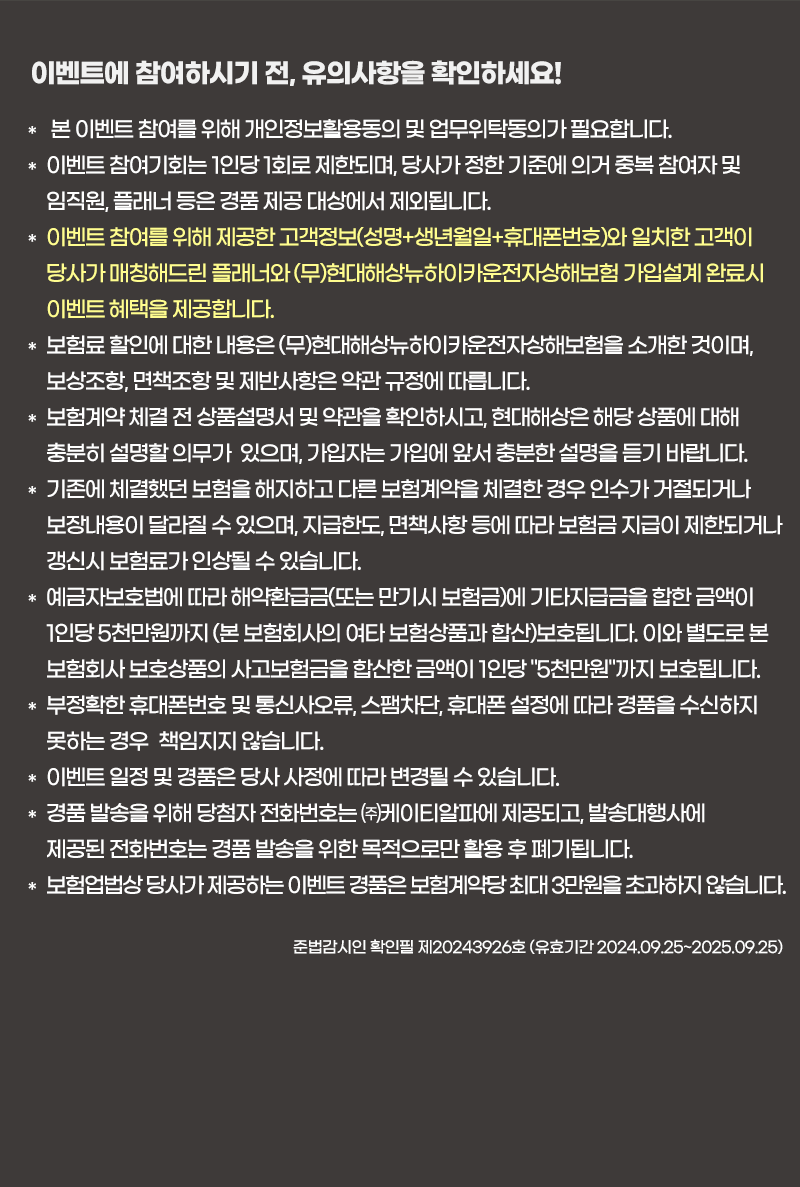 이벤트에 참여하시기 전, 유의사항을 확인하세요!
                            * 본 이벤트 참여를 위해 개인정보활용동의 및 업무위탁동의가 필요합니다.											
                            * 이벤트 참여기회는 1인당 1회로 제한되며, 당사가 정한 기준에 의거 중복 참여자 및 임직원, 플래너 등은 경품 제공 대상에서 제외됩니다.											
                            * 이벤트 참여를 위해 제공한 고객정보(성명+생년월일+휴대폰번호)와 일치한 고객이 당사가 매칭해드린 플래너와 (무)현대해상뉴하이카운전자상해보험 가입설계 완료시 이벤트 혜택을 제공합니다.											
                            * 보험료 할인에 대한 내용은 (무)현대해상뉴하이카운전자상해보험을 소개한 것이며, 보상조항, 면책조항 및 제반사항은 약관 규정에 따릅니다.											
                            * 보험계약 체결 전 상품설명서 및 약관을 확인하시고, 현대해상은 해당 상품에 대해 충분히 설명할 의무가  있으며, 가입자는 가입에 앞서 충분한 설명을 듣기 바랍니다.											
                            * 기존에 체결했던 보험을 해지하고 다른 보험계약을 체결한 경우 인수가 거절되거나 보장내용이 달라질 수 있으며, 지급한도, 면책사항 등에 따라 보험금 지급이 제한되거나 갱신시 보험료가 인상될 수 있습니다.											
                            * 예금자보호법에 따라 해약환급금(또는 만기시 보험금)에 기타지급금을 합한 금액이 1인당 5천만원까지 (본 보험회사의 여타 보험상품과 합산)보호됩니다. 이와 별도로 본 보험회사 보호상품의 사고보험금을 합산한 금액이 1인당 '5천만원'까지 보호됩니다.										
                            * 부정확한 휴대폰번호 및 통신사오류, 스팸차단, 휴대폰 설정에 따라 경품을 수신하지 못하는 경우 책임지지 않습니다.											
                            * 이벤트 일정 및 경품은 당사 사정에 따라 변경될 수 있습니다.										
                            * 경품 발송을 위해 당첨자 전화번호는 ㈜케이티알파에 제공되고, 발송대행사에 제공된 전화번호는 경품 발송을 위한 목적으로만 활용 후 폐기됩니다.											
                            * 보험업법상 당사가 제공하는 이벤트 경품은 보험계약당 최대 3만원을 초과하지 않습니다.
                            준법감시인 확인필 제20243926호 (유효기간 2024.09.25~2025.09.25)